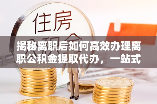 新邱揭秘离职后如何高效办理离职公积金提取代办，一站式服务全解析