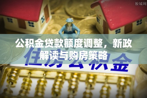 新邱公积金贷款额度调整，新政解读与购房策略