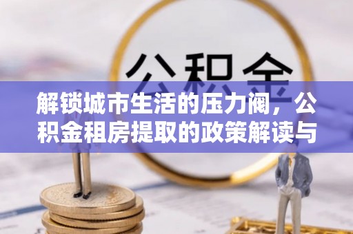 新邱解锁城市生活的压力阀，公积金租房提取的政策解读与实践指南