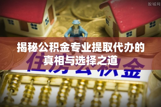 新邱揭秘公积金专业提取代办的真相与选择之道