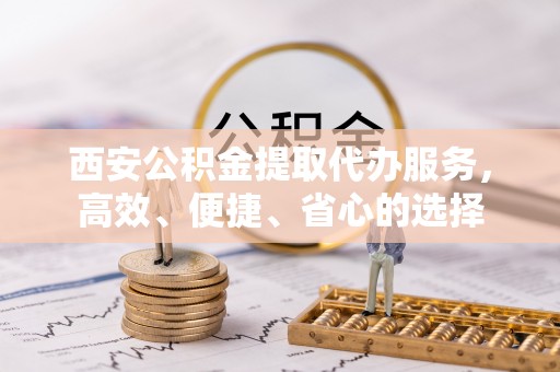 新邱西安公积金提取代办服务，高效、便捷、省心的选择