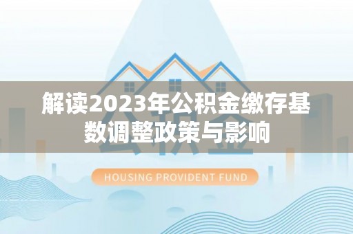 新邱解读2023年公积金缴存基数调整政策与影响