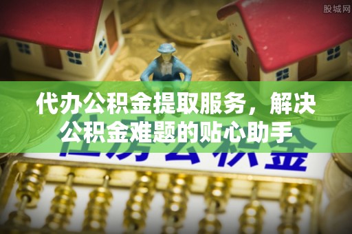 新邱代办公积金提取服务，解决公积金难题的贴心助手