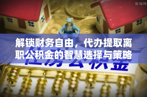 新邱解锁财务自由，代办提取离职公积金的智慧选择与策略