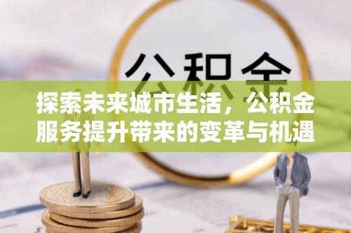 新邱探索未来城市生活，公积金服务提升带来的变革与机遇