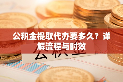 新邱公积金提取代办要多久？详解流程与时效