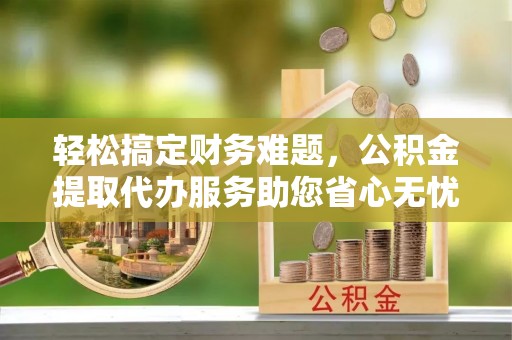 新邱轻松搞定财务难题，公积金提取代办服务助您省心无忧