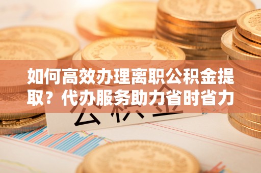 新邱如何高效办理离职公积金提取？代办服务助力省时省力
