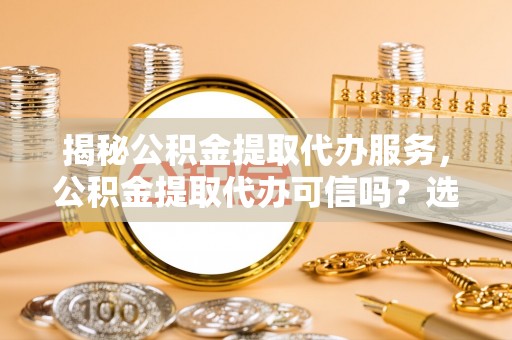 新邱揭秘公积金提取代办服务，公积金提取代办可信吗？选择前你需要知道的真相