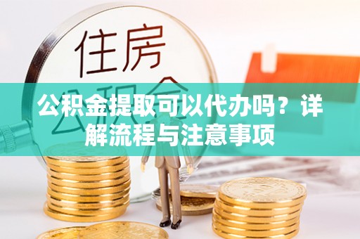 新邱公积金提取可以代办吗？详解流程与注意事项