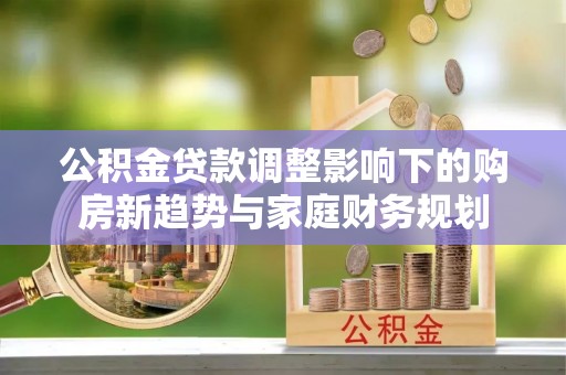 新邱公积金贷款调整影响下的购房新趋势与家庭财务规划