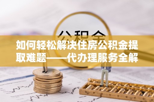 新邱如何轻松解决住房公积金提取难题——代办理服务全解析