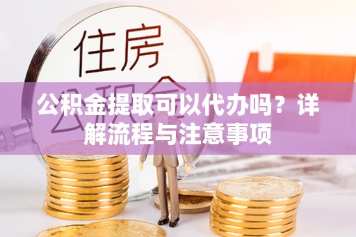 新邱公积金提取可以代办吗？详解流程与注意事项