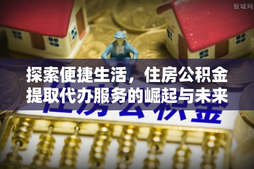 新邱探索便捷生活，住房公积金提取代办服务的崛起与未来趋势