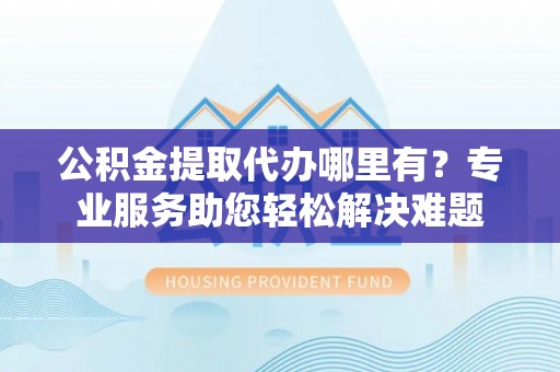 新邱公积金提取代办哪里有？专业服务助您轻松解决难题