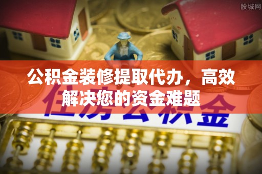新邱公积金装修提取代办，高效解决您的资金难题