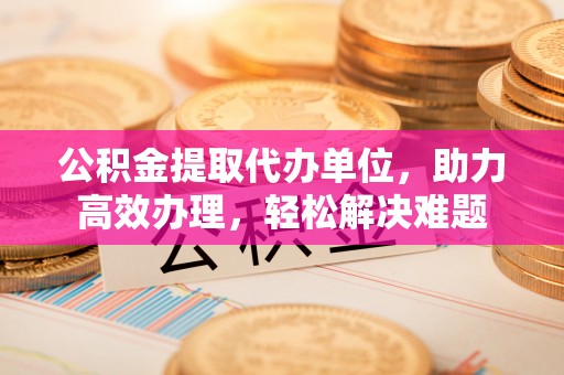 新邱公积金提取代办单位，助力高效办理，轻松解决难题