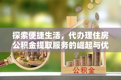 新邱探索便捷生活，代办理住房公积金提取服务的崛起与优势