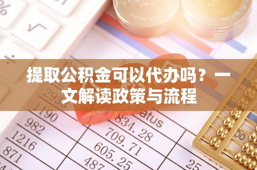 新邱提取公积金可以代办吗？一文解读政策与流程
