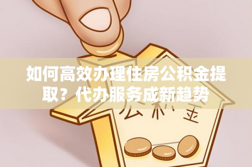 新邱如何高效办理住房公积金提取？代办服务成新趋势