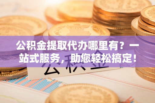 新邱公积金提取代办哪里有？一站式服务，助您轻松搞定！