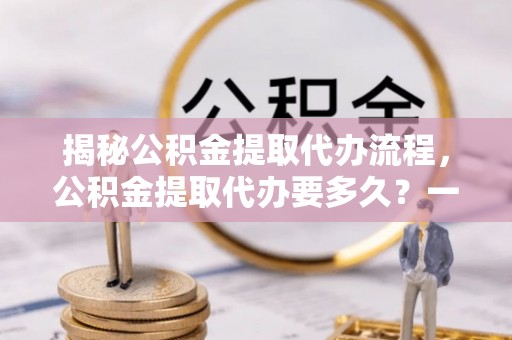新邱揭秘公积金提取代办流程，公积金提取代办要多久？一文读懂