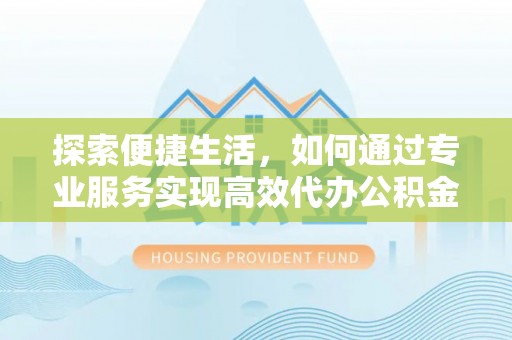 新邱探索便捷生活，如何通过专业服务实现高效代办公积金提取
