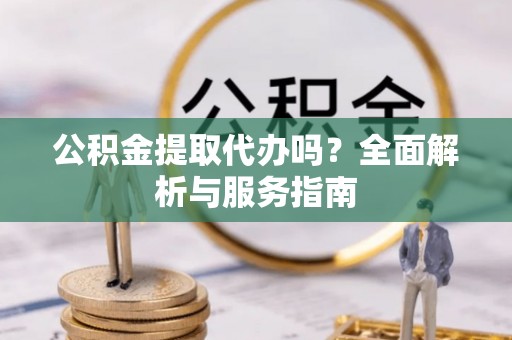 新邱公积金提取代办吗？全面解析与服务指南