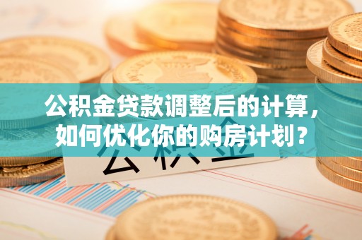新邱公积金贷款调整后的计算，如何优化你的购房计划？