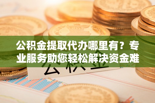 新邱公积金提取代办哪里有？专业服务助您轻松解决资金难题