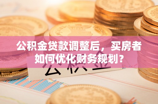 新邱公积金贷款调整后，买房者如何优化财务规划？