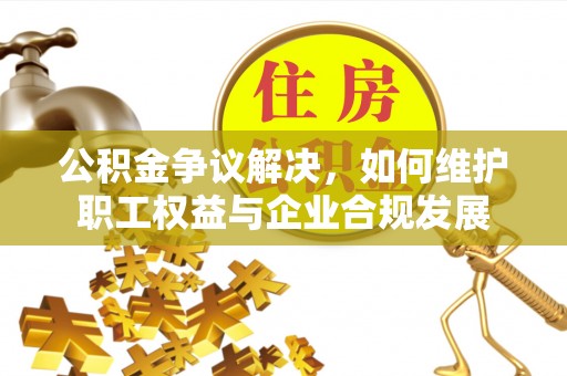 新邱公积金争议解决，如何维护职工权益与企业合规发展