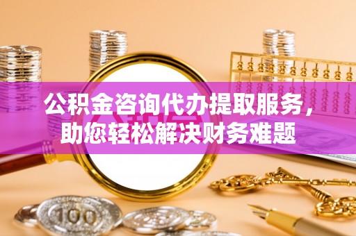 新邱公积金咨询代办提取服务，助您轻松解决财务难题