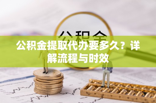 新邱公积金提取代办要多久？详解流程与时效