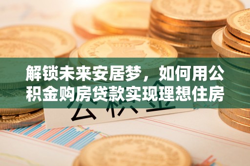 新邱解锁未来安居梦，如何用公积金购房贷款实现理想住房计划