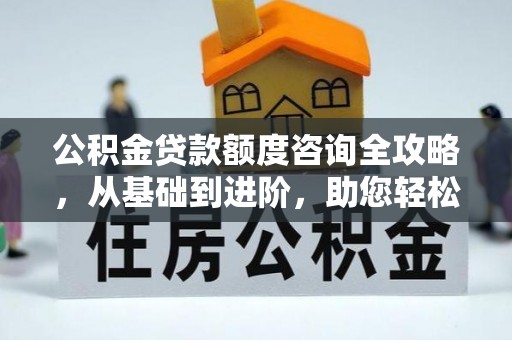 新邱公积金贷款额度咨询全攻略，从基础到进阶，助您轻松掌握关键要点