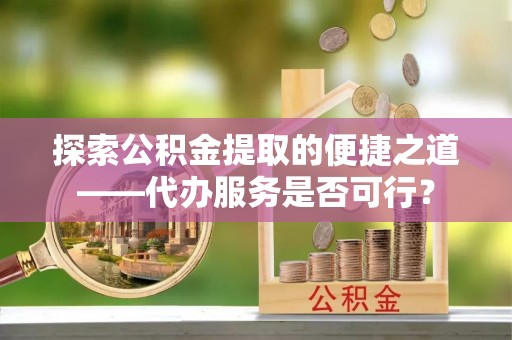 新邱探索公积金提取的便捷之道——代办服务是否可行？