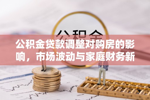 新邱公积金贷款调整对购房的影响，市场波动与家庭财务新趋势