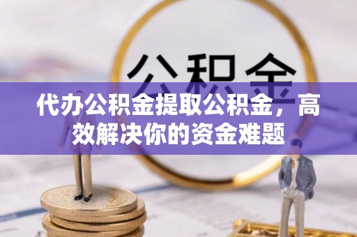 新邱代办公积金提取公积金，高效解决你的资金难题