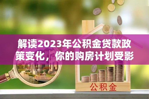 新邱解读2023年公积金贷款政策变化，你的购房计划受影响了吗？