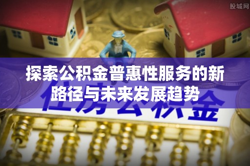 新邱探索公积金普惠性服务的新路径与未来发展趋势