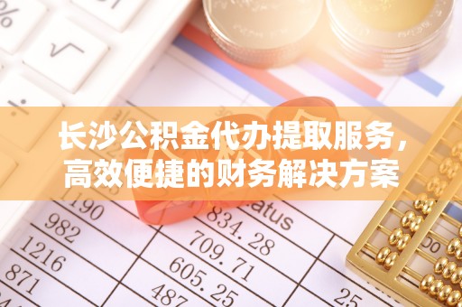 新邱长沙公积金代办提取服务，高效便捷的财务解决方案