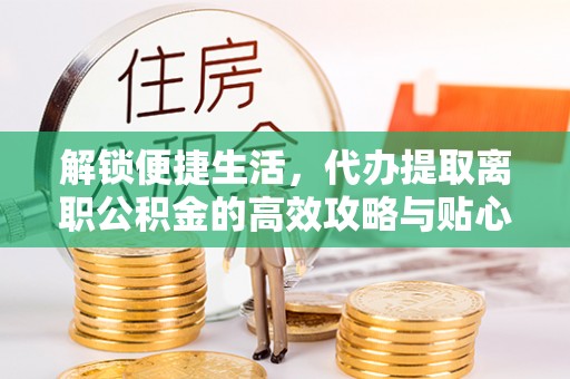新邱解锁便捷生活，代办提取离职公积金的高效攻略与贴心建议