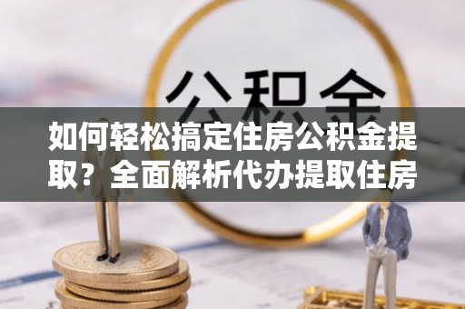 新邱如何轻松搞定住房公积金提取？全面解析代办提取住房公积金流程