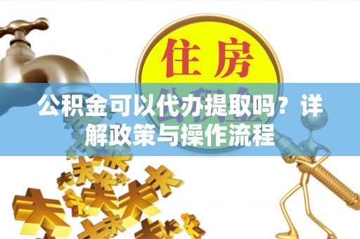 新邱公积金可以代办提取吗？详解政策与操作流程