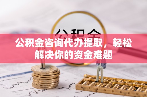 新邱公积金咨询代办提取，轻松解决你的资金难题