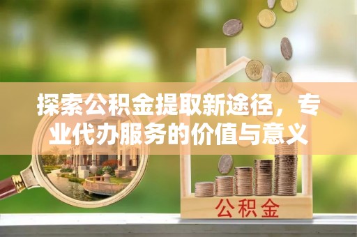 新邱探索公积金提取新途径，专业代办服务的价值与意义