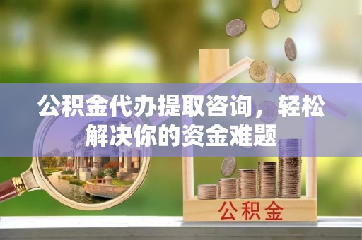 新邱公积金代办提取咨询，轻松解决你的资金难题