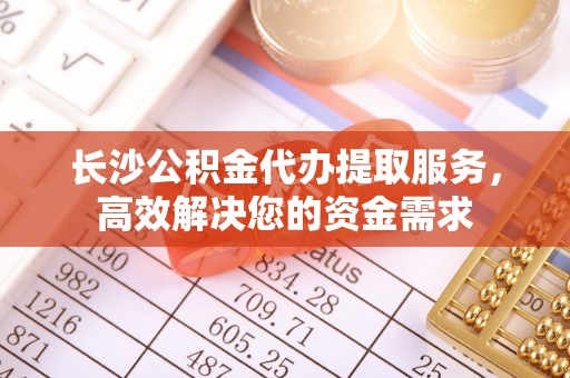 新邱长沙公积金代办提取服务，高效解决您的资金需求