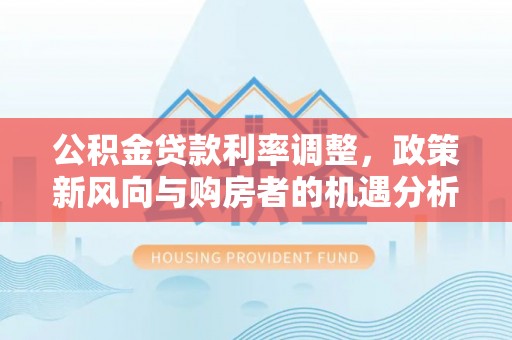新邱公积金贷款利率调整，政策新风向与购房者的机遇分析